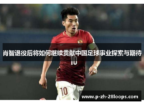 肖智退役后将如何继续贡献中国足球事业探索与期待