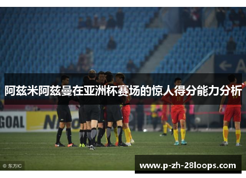阿兹米阿兹曼在亚洲杯赛场的惊人得分能力分析