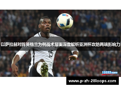 以萨拉赫对阵英格兰为例战术层面深度解析亚洲杯攻防两端影响力