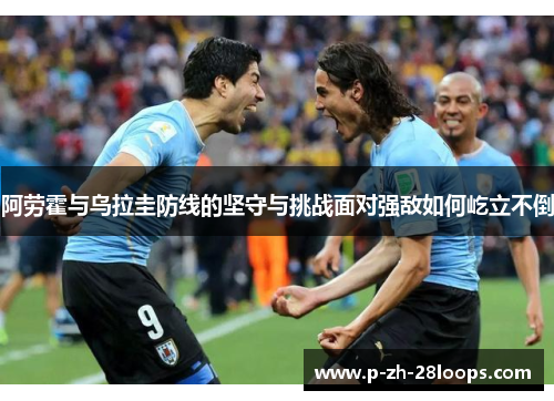 阿劳霍与乌拉圭防线的坚守与挑战面对强敌如何屹立不倒 阿劳霍与乌拉圭防线的坚守与挑战面对强敌如何屹立不倒