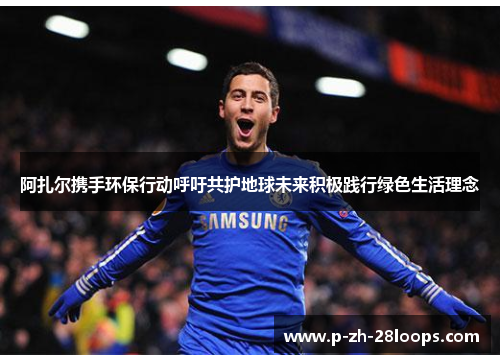 阿扎尔携手环保行动呼吁共护地球未来积极践行绿色生活理念