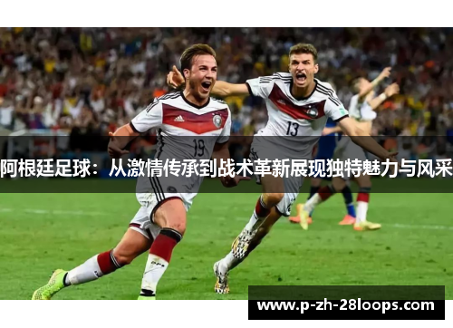 阿根廷足球：从激情传承到战术革新展现独特魅力与风采