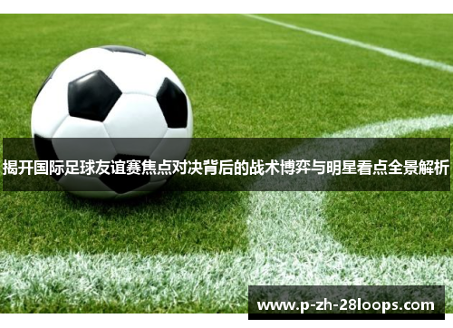 揭开国际足球友谊赛焦点对决背后的战术博弈与明星看点全景解析 揭开国际足球友谊赛焦点对决背后的战术博弈与明星看点全景解析