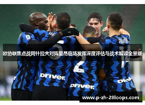 欧协联焦点战阿什拉夫对阵里昂临场发挥深度评估与战术解读全景版 欧协联焦点战阿什拉夫对阵里昂临场发挥深度评估与战术解读全景版