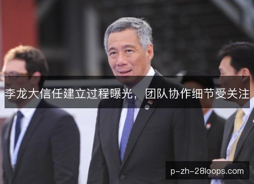 李龙大信任建立过程曝光,团队协作细节受关注 李龙大信任建立过程曝光,团队协作细节受关注
