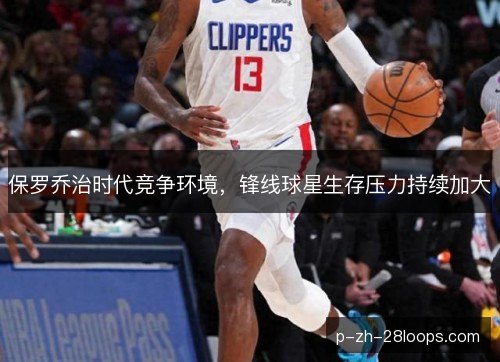 保罗乔治时代竞争环境,锋线球星生存压力持续加大 保罗乔治时代竞争环境,锋线球星生存压力持续加大