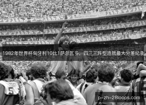 1982年世界杯匈牙利10比1萨尔瓦多,四三三阵型造就最大分差纪录 1982年世界杯匈牙利10比1萨尔瓦多,四三三阵型造就最大分差纪录